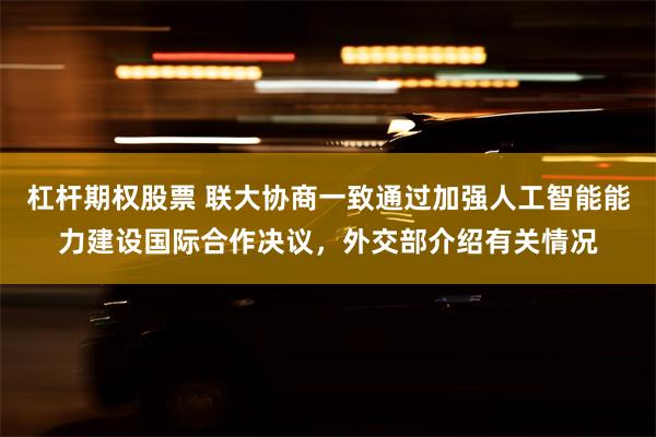 杠杆期权股票 联大协商一致通过加强人工智能能力建设国际合作决议，外交部介绍有关情况