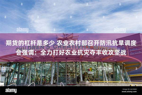 期货的杠杆是多少 农业农村部召开防汛抗旱调度会强调：全力打好农业抗灾夺丰收攻坚战