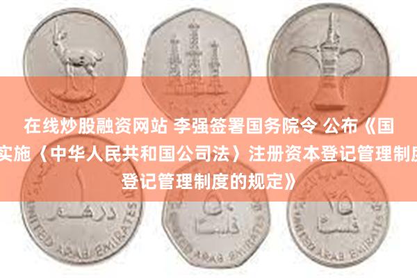 在线炒股融资网站 李强签署国务院令 公布《国务院关于实施〈中华人民共和国公司法〉注册资本登记管理制度的规定》