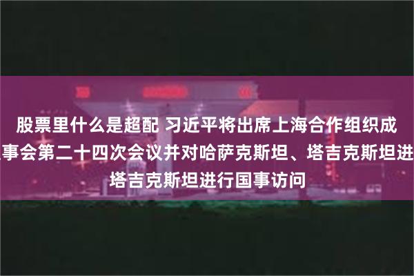 股票里什么是超配 习近平将出席上海合作组织成员国元首理事会第二十四次会议并对哈萨克斯坦、塔吉克斯坦进行国事访问