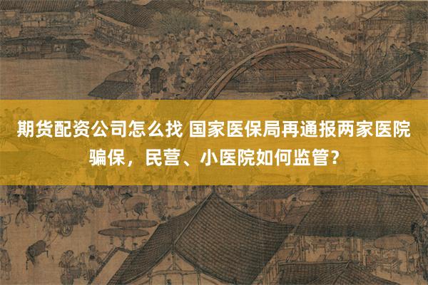 期货配资公司怎么找 国家医保局再通报两家医院骗保，民营、小医院如何监管？