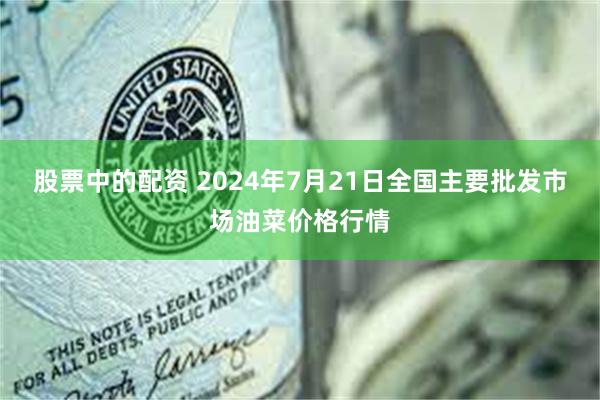 股票中的配资 2024年7月21日全国主要批发市场油菜价格行情