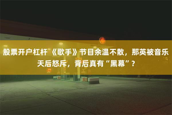 股票开户杠杆 《歌手》节目余温不散，那英被音乐天后怒斥，背后真有“黑幕”？