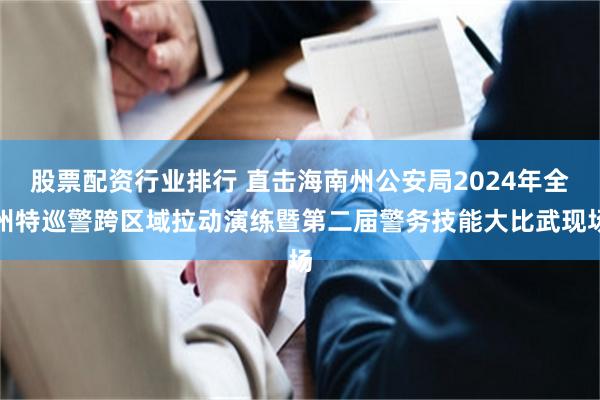 股票配资行业排行 直击海南州公安局2024年全州特巡警跨区域拉动演练暨第二届警务技能大比武现场