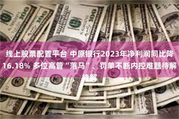 线上股票配置平台 中原银行2023年净利润同比降16.18% 多位高管“落马”、罚单不断内控难题待解