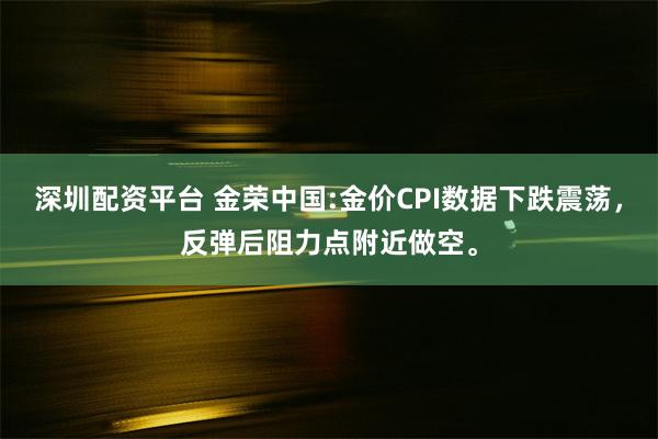 深圳配资平台 金荣中国:金价CPI数据下跌震荡，反弹后阻力点附近做空。