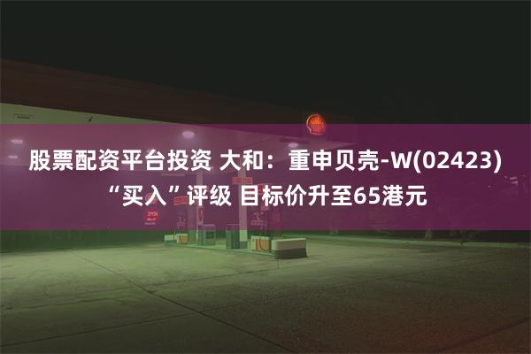 股票配资平台投资 大和：重申贝壳-W(02423)“买入”评级 目标价升至65港元