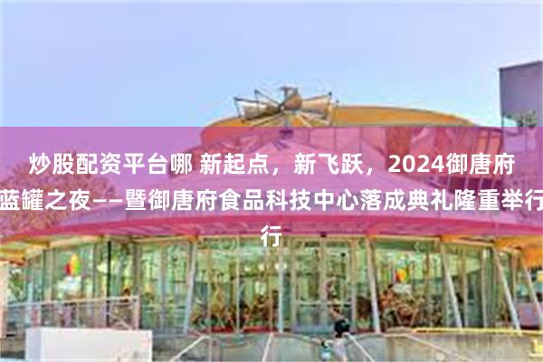 炒股配资平台哪 新起点，新飞跃，2024御唐府蓝罐之夜——暨御唐府食品科技中心落成典礼隆重举行