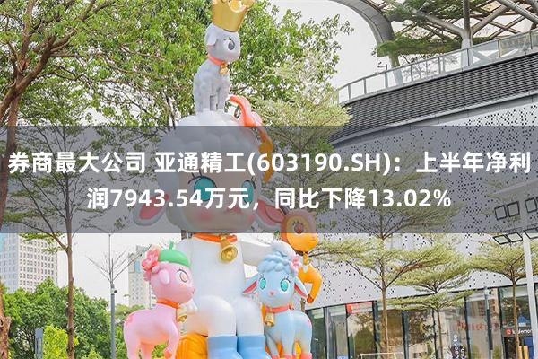 券商最大公司 亚通精工(603190.SH)：上半年净利润7943.54万元，同比下降13.02%