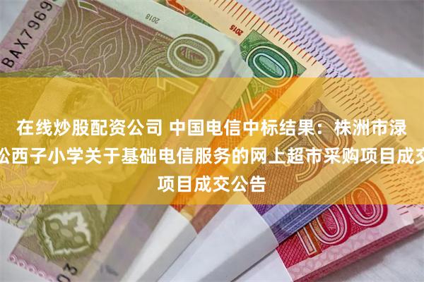 在线炒股配资公司 中国电信中标结果：株洲市渌口区松西子小学关于基础电信服务的网上超市采购项目成交公告