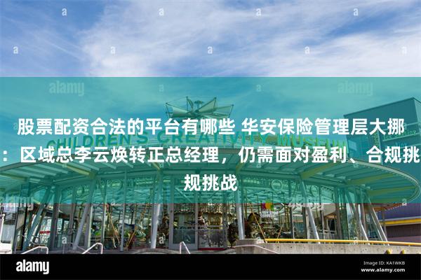 股票配资合法的平台有哪些 华安保险管理层大挪移：区域总李云焕转正总经理，仍需面对盈利、合规挑战