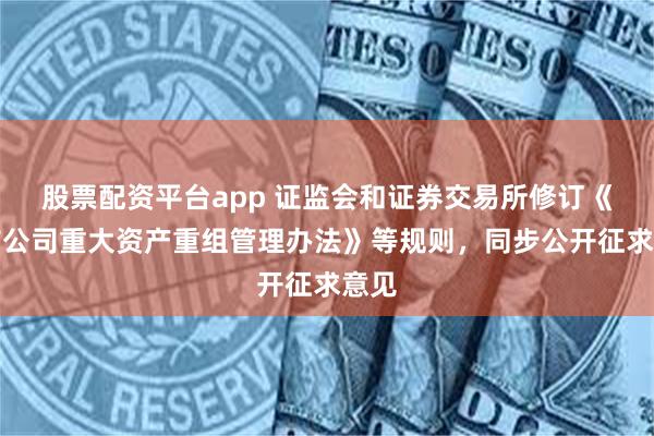 股票配资平台app 证监会和证券交易所修订《上市公司重大资产重组管理办法》等规则，同步公开征求意见