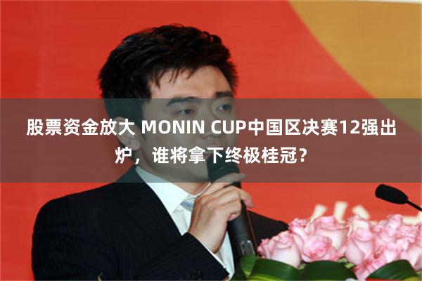 股票资金放大 MONIN CUP中国区决赛12强出炉，谁将拿下终极桂冠？