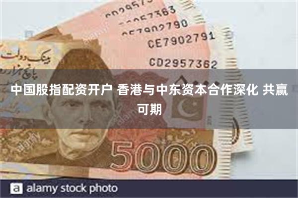 中国股指配资开户 香港与中东资本合作深化 共赢可期