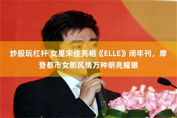 炒股玩杠杆 女星宋佳亮相《ELLE》闭年刊，摩登都市女郎风情万种明亮耀眼