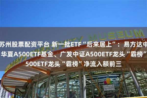 苏州股票配资平台 新一批ETF“后来居上”：易方达中证A500ETF、华夏A500ETF基金、广发中证A500ETF龙头“霸榜”净流入额前三