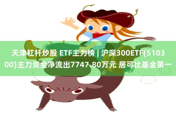 天津杠杆炒股 ETF主力榜 | 沪深300ETF(510300)主力资金净流出7747.80万元 居可比基金第一