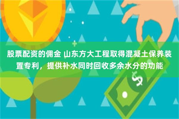 股票配资的佣金 山东方大工程取得混凝土保养装置专利，提供补水同时回收多余水分的功能