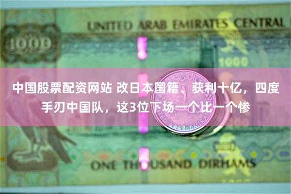 中国股票配资网站 改日本国籍、获利十亿，四度手刃中国队，这3位下场一个比一个惨