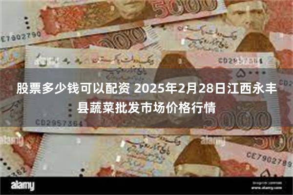 股票多少钱可以配资 2025年2月28日江西永丰县蔬菜批发市场价格行情